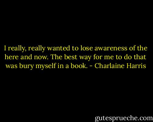 I really, really wanted to lose awareness of the here and now. The best way for me to do that was bury myself in a book. - Charlaine Harris