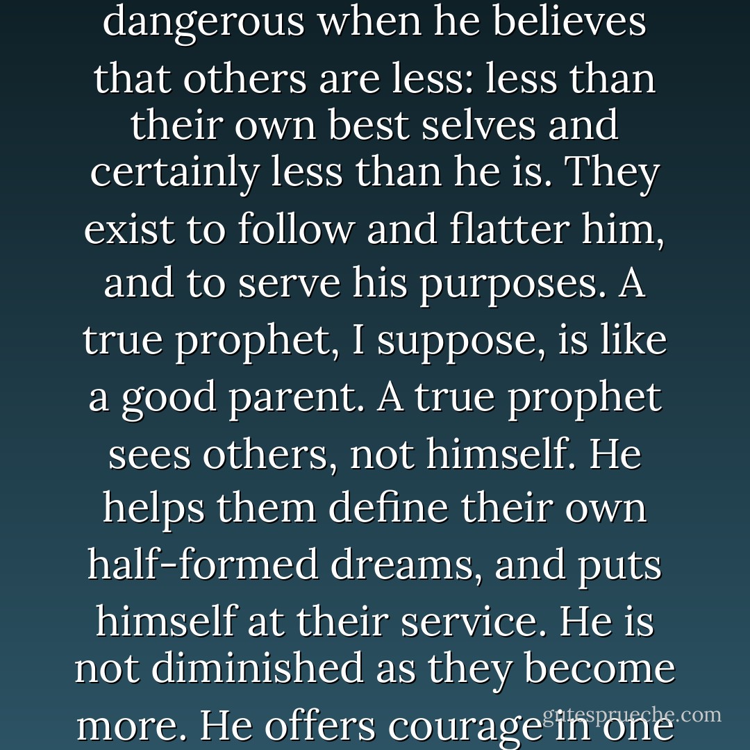 Maybe that's the way to tell the dangerous men from the good ones. A dreamer of the day is dangerous when he believes that others are less: less than their own best selves and certainly less than he is. They exist to follow and flatter him, and to serve his purposes.<br />A true prophet, I suppose, is like a good parent. A true prophet sees others, not himself. He helps them define their own half-formed dreams, and puts himself at their service. He is not diminished as they become more. He offers courage in one hand and generosity in the other. - Mary Doria Russell