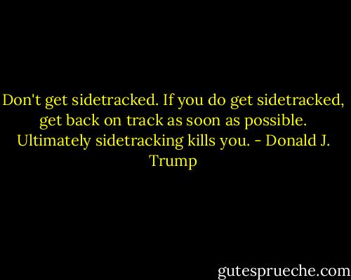 Don't get sidetracked. If you do get sidetracked, get back on track as soon as possible. Ultimately sidetracking kills you. - Donald J. Trump