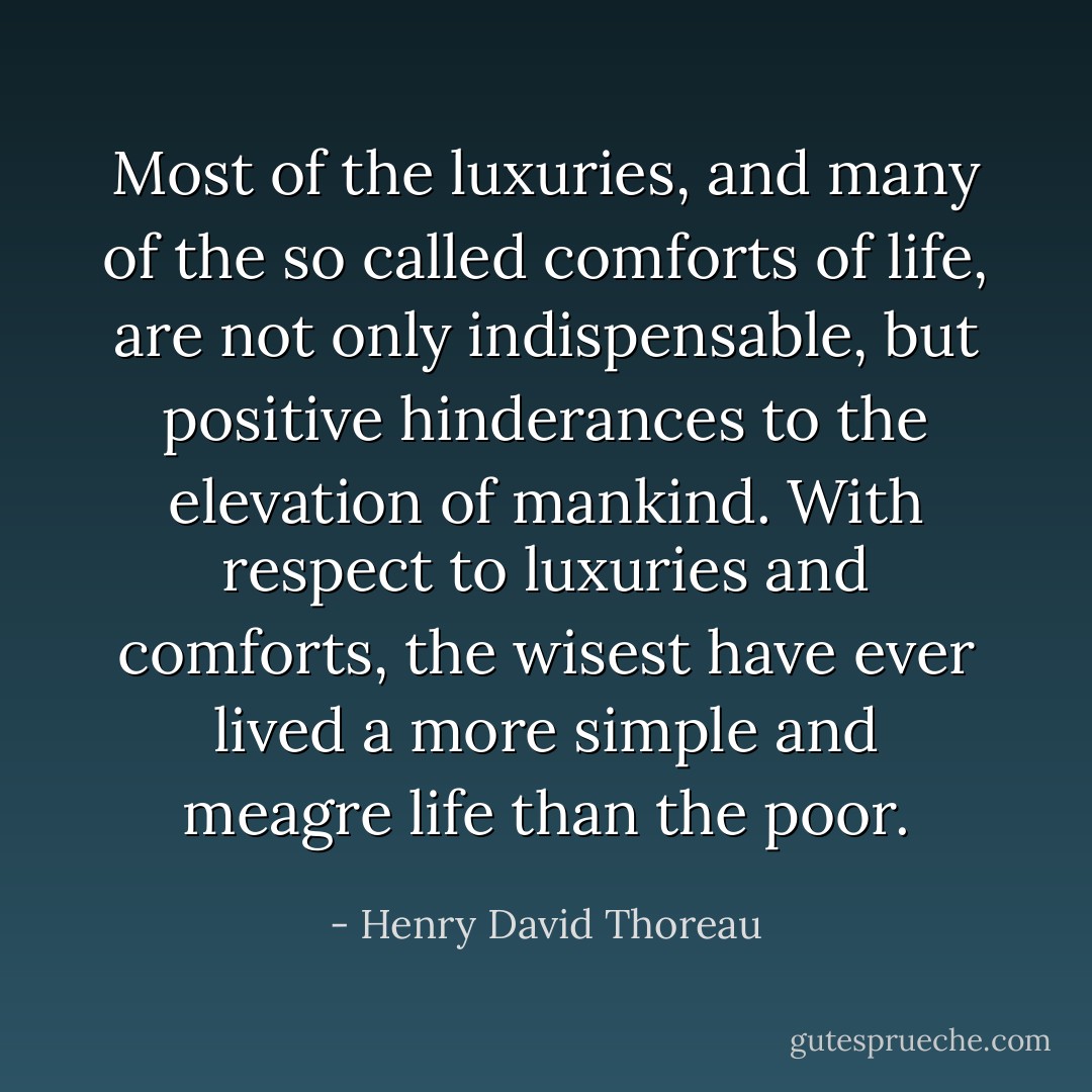 Most of the luxuries, and many of the so called comforts of life, are not only indispensable, but positive hinderances to the elevation of mankind. With respect to luxuries and comforts, the wisest have ever lived a more simple and meagre life than the poor. - Henry David Thoreau