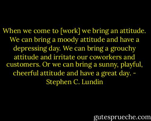 When we come to [work] we bring an attitude. We can bring a moody attitude and have a depressing day. We can bring a grouchy attitude and irritate our coworkers and customers. Or we can bring a sunny, playful, cheerful attitude and have a great day. - Stephen C. Lundin