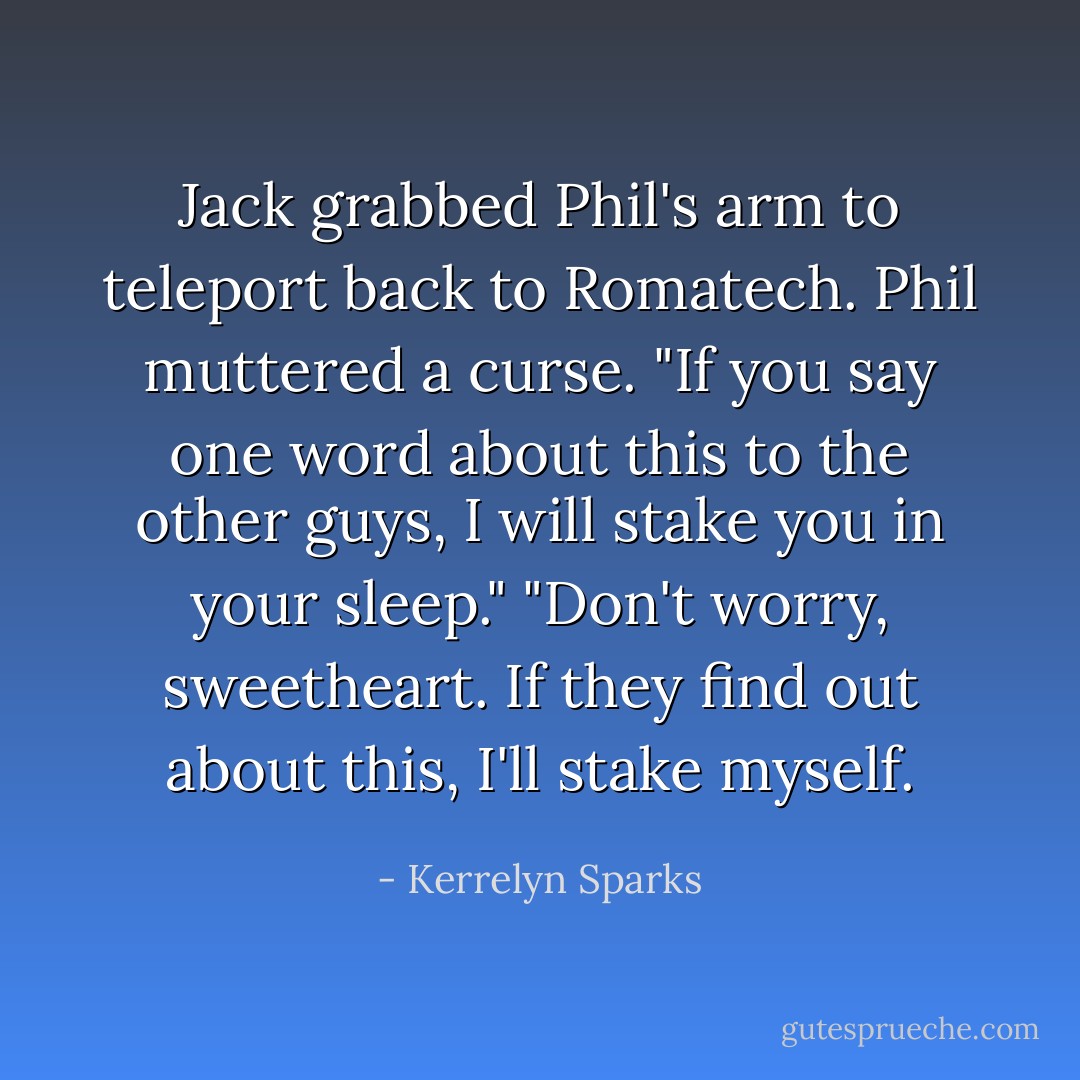 Jack grabbed Phil's arm to teleport back to Romatech.<br />Phil muttered a curse. "If you say one word about this to the other guys, I will stake you in your sleep."<br />"Don't worry, sweetheart. If they find out about this, I'll stake myself. - Kerrelyn Sparks