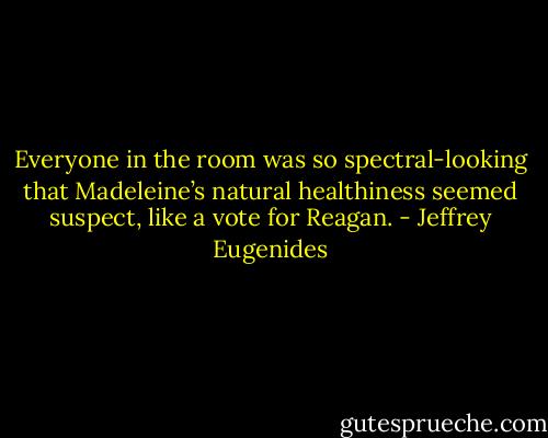 Everyone in the room was so spectral-looking that Madeleine’s natural healthiness seemed suspect, like a vote for Reagan. - Jeffrey Eugenides