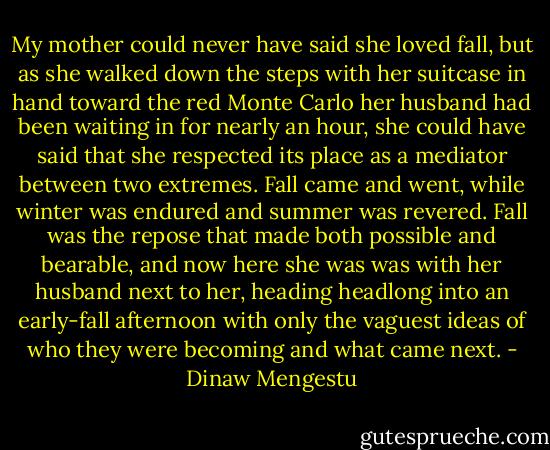 My mother could never have said she loved fall, but as she walked down the steps with her suitcase in hand toward the red Monte Carlo her husband had been waiting in for nearly an hour, she could have said that she respected its place as a mediator between two extremes. Fall came and went, while winter was endured and summer was revered. Fall was the repose that made both possible and bearable, and now here she was was with her husband next to her, heading headlong into an early-fall afternoon with only the vaguest ideas of who they were becoming and what came next. - Dinaw Mengestu