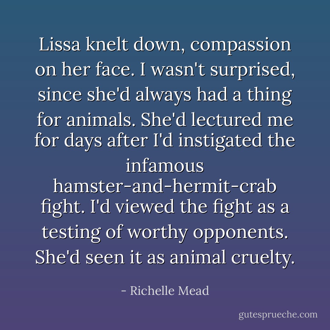 Lissa knelt down, compassion on her face. I wasn't surprised, since she'd always had a thing for animals. She'd lectured me for days after I'd instigated the infamous hamster-and-hermit-crab fight. I'd viewed the fight as a testing of worthy opponents. She'd seen it as animal cruelty. - Richelle Mead