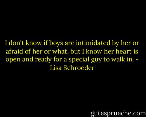 I don't know if boys are intimidated by her or afraid of her or what, but I know her heart is open and ready for a special guy to walk in. - Lisa Schroeder
