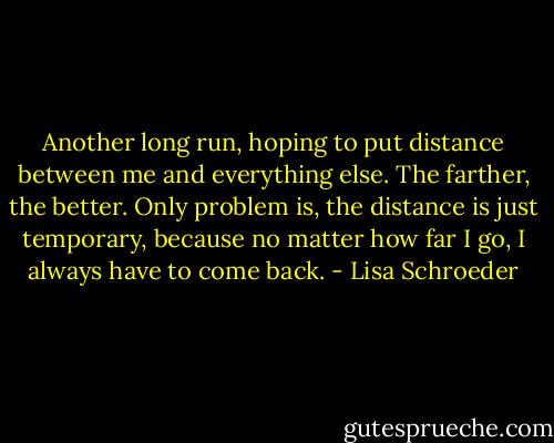 Another long run, hoping to put distance between me and everything else. The farther, the better. Only problem is, the distance is just temporary, because no matter how far I go, I always have to come back. - Lisa Schroeder