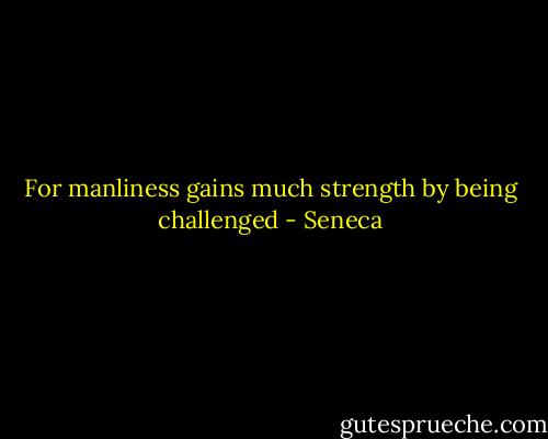 For manliness gains much strength by being challenged - Seneca