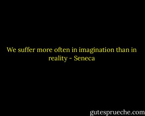 We suffer more often in imagination than in reality - Seneca