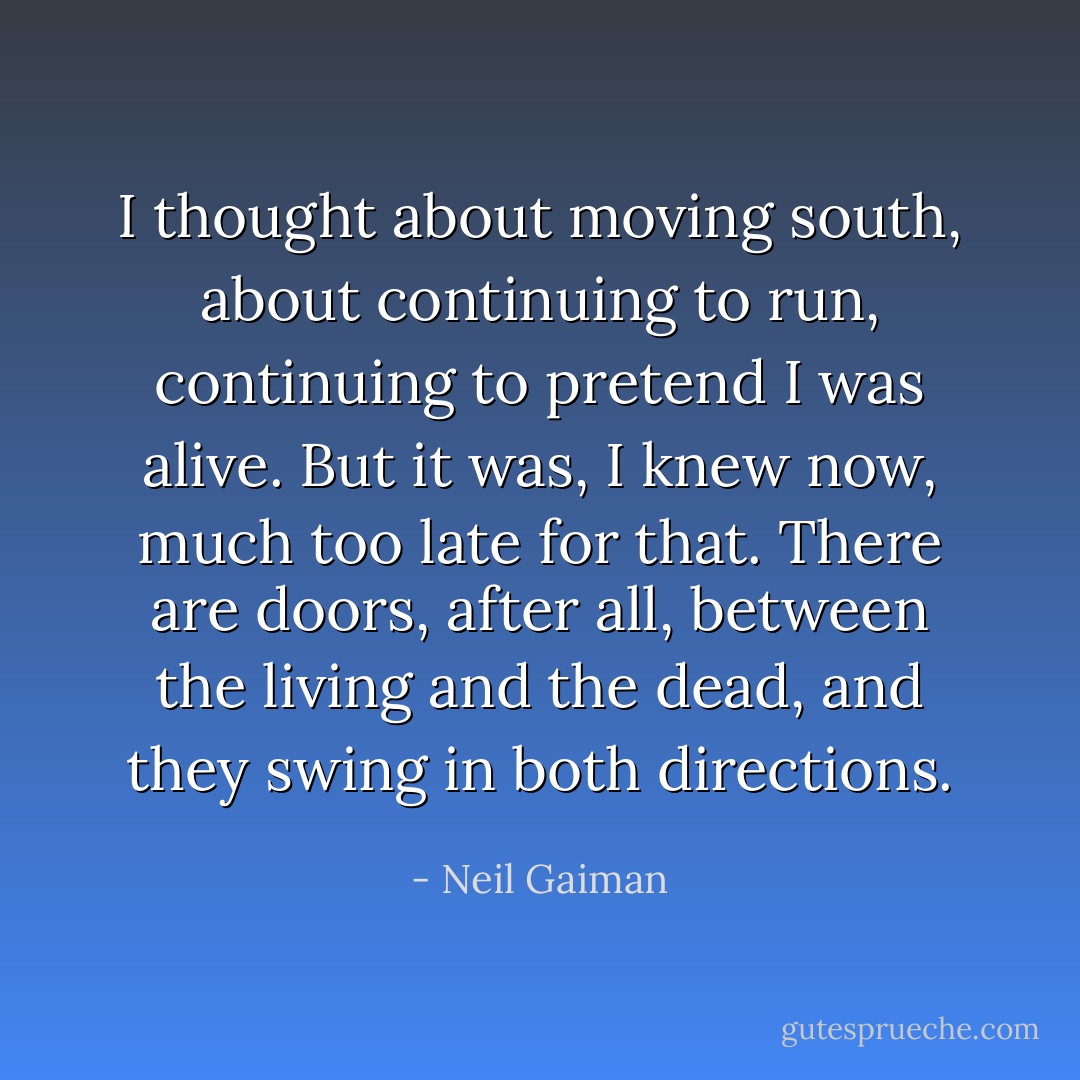I thought about moving south, about continuing to run, continuing to pretend I was alive. But it was, I knew now, much too late for that. There are doors, after all, between the living and the dead, and they swing in both directions. - Neil Gaiman