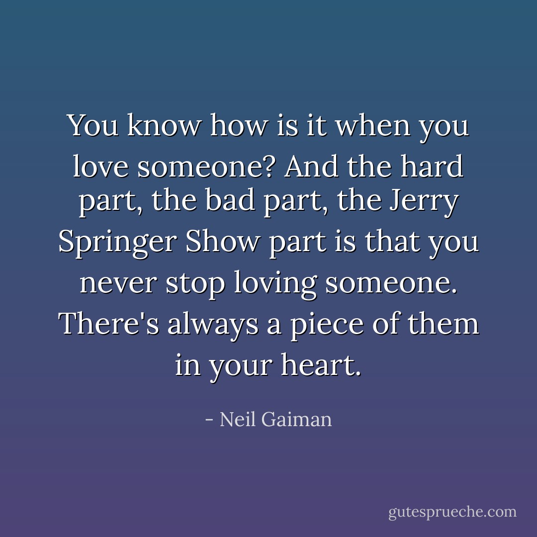 You know how is it when you love someone? And the hard part, the bad part, the Jerry Springer Show part is that you never stop loving someone. There's always a piece of them in your heart. - Neil Gaiman