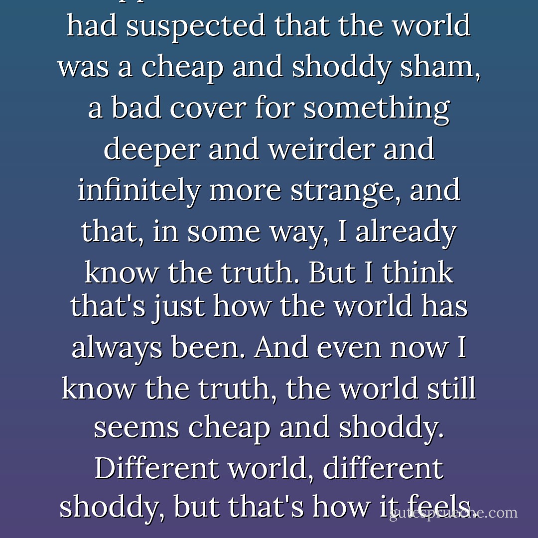 I suppose I could claim that I had suspected that the world was a cheap and shoddy sham, a bad cover for something deeper and weirder and infinitely more strange, and that, in some way, I already know the truth. But I think that's just how the world has always been. And even now I know the truth, the world still seems cheap and shoddy. Different world, different shoddy, but that's how it feels. - Neil Gaiman