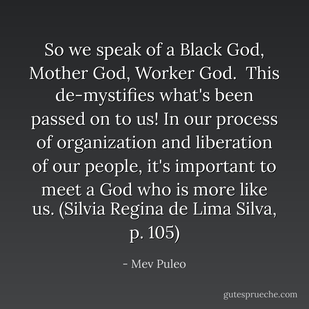 So we speak of a Black God, Mother God, Worker God. <br />This de-mystifies what's been passed on to us! In our process of organization and liberation of our people, it's important to meet a God who is more like us. (Silvia Regina de Lima Silva, p. 105) - Mev Puleo