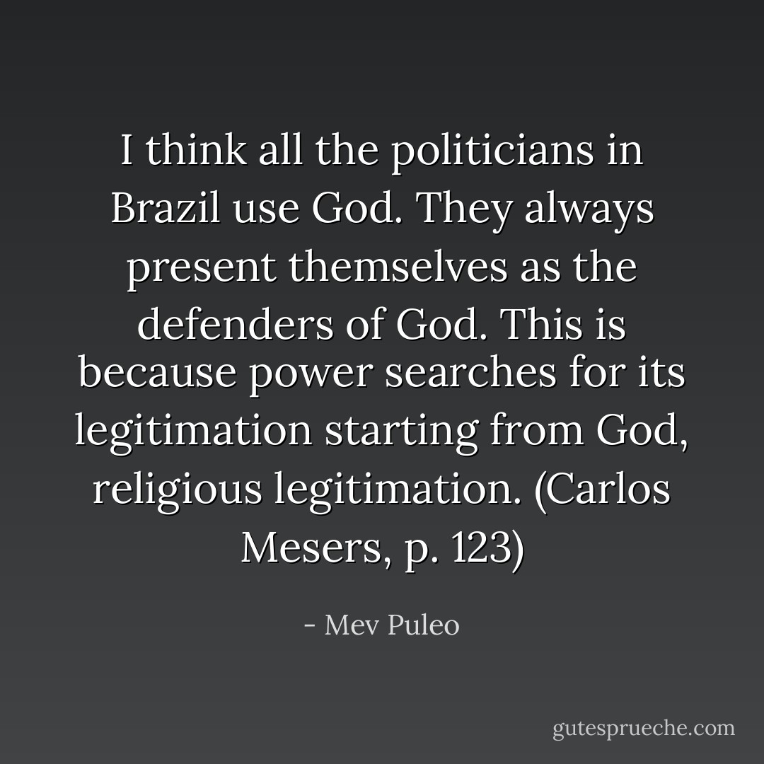 I think all the politicians in Brazil use God. They always present themselves as the defenders of God. This is because power searches for its legitimation starting from God, religious legitimation. (Carlos Mesers, p. 123) - Mev Puleo