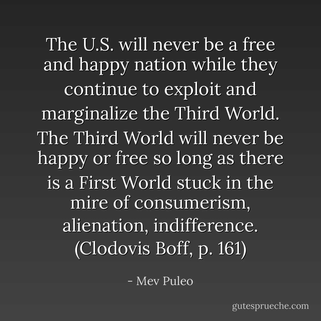 The U.S. will never be a free and happy nation while they continue to exploit and marginalize the Third World. The Third World will never be happy or free so long as there is a First World stuck in the mire of consumerism, alienation, indifference. (Clodovis Boff, p. 161) - Mev Puleo