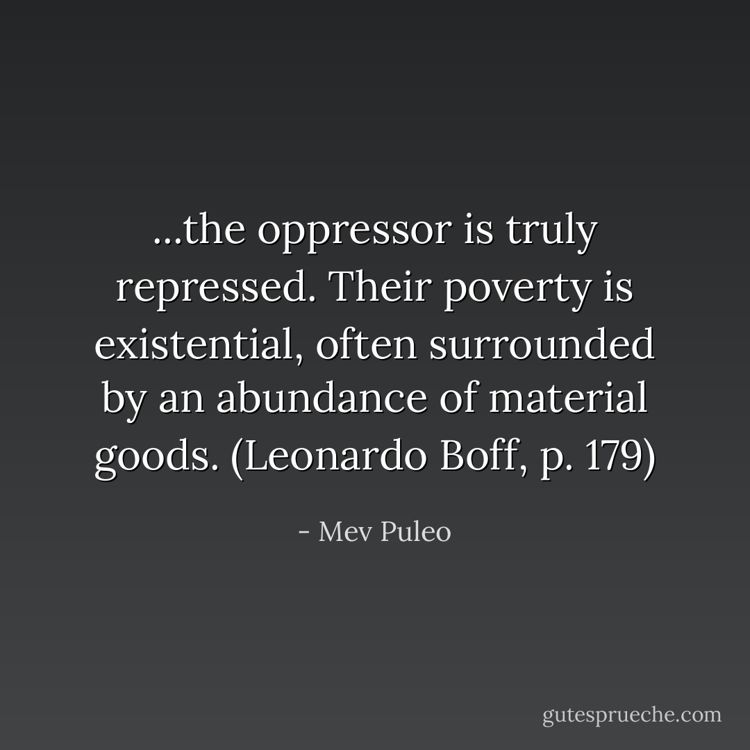 ...the oppressor is truly repressed. Their poverty is existential, often surrounded by an abundance of material goods. (Leonardo Boff, p. 179) - Mev Puleo