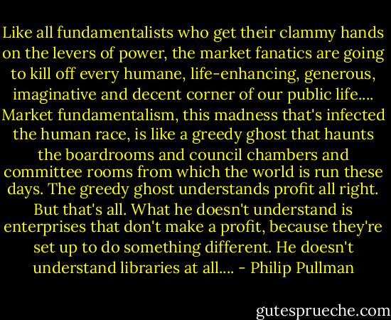 Like all fundamentalists who get their clammy hands on the levers of power, the market fanatics are going to kill off every humane, life-enhancing, generous, imaginative and decent corner of our public life.... Market fundamentalism, this madness that's infected the human race, is like a greedy ghost that haunts the boardrooms and council chambers and committee rooms from which the world is run these days. The greedy ghost understands profit all right. But that's all. What he doesn't understand is enterprises that don't make a profit, because they're set up to do something different. He doesn't understand libraries at all.... - Philip Pullman