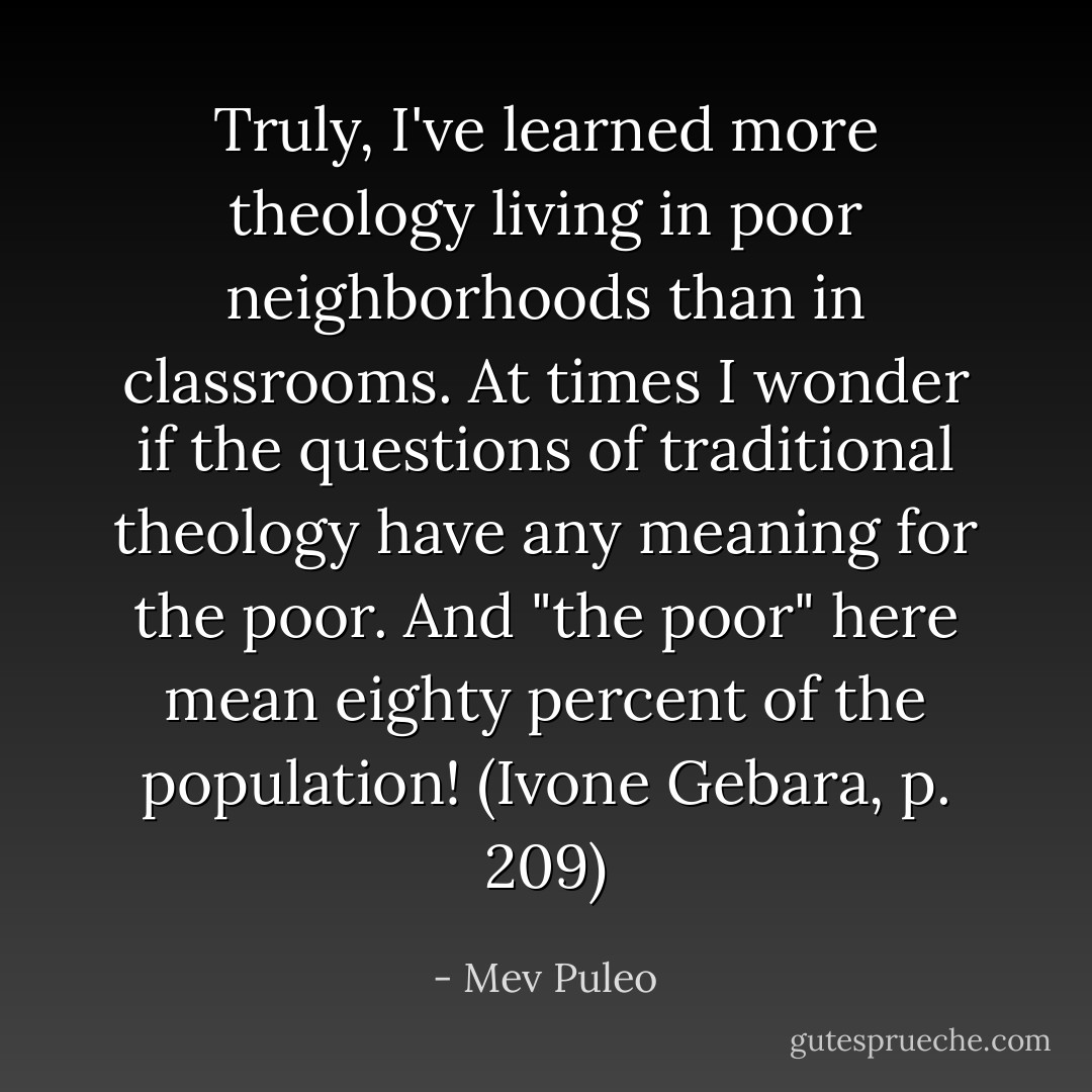 Truly, I've learned more theology living in poor neighborhoods than in classrooms. At times I wonder if the questions of traditional theology have any meaning for the poor. And "the poor" here mean eighty percent of the population! (Ivone Gebara, p. 209) - Mev Puleo