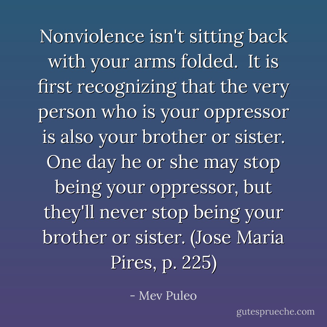 Nonviolence isn't sitting back with your arms folded. <br />It is first recognizing that the very person who is your oppressor is also your brother or sister. One day he or she may stop being your oppressor, but they'll never stop being your brother or sister. (Jose Maria Pires, p. 225) - Mev Puleo