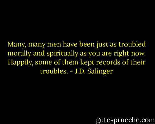 Many, many men have been just as troubled morally and spiritually as you are right now. Happily, some of them kept records of their troubles. - J.D. Salinger