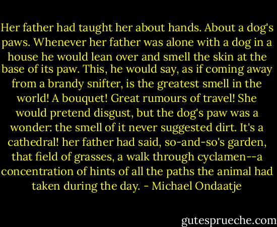 Her father had taught her about hands. About a dog's paws. Whenever her father was alone with a dog in a house he would lean over and smell the skin at the base of its paw. This, he would say, as if coming away from a brandy snifter, is the greatest smell in the world! A bouquet! Great rumours of travel! She would pretend disgust, but the dog's paw was a wonder: the smell of it never suggested dirt. It's a cathedral! her father had said, so-and-so's garden, that field of grasses, a walk through cyclamen--a concentration of hints of all the paths the animal had taken during the day. - Michael Ondaatje