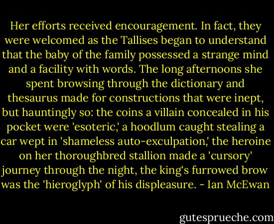 Her efforts received encouragement. In fact, they were welcomed as the Tallises began to understand that the baby of the family possessed a strange mind and a facility with words. The long afternoons she spent browsing through the dictionary and thesaurus made for constructions that were inept, but hauntingly so: the coins a villain concealed in his pocket were 'esoteric,' a hoodlum caught stealing a car wept in 'shameless auto-exculpation,' the heroine on her thoroughbred stallion made a 'cursory' journey through the night, the king's furrowed brow was the 'hieroglyph' of his displeasure. - Ian McEwan