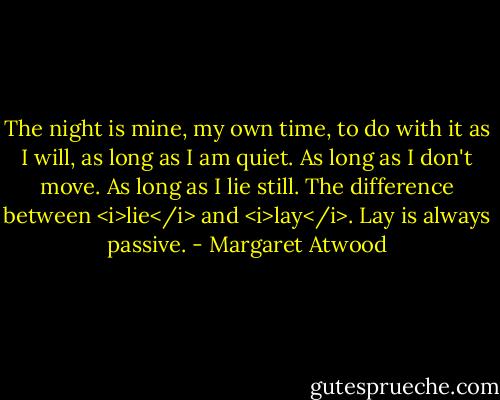 The night is mine, my own time, to do with it as I will, as long as I am quiet. As long as I don't move. As long as I lie still. The difference between <i>lie</i> and <i>lay</i>. Lay is always passive. - Margaret Atwood