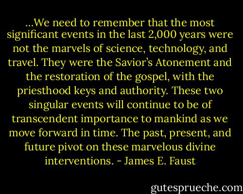 …We need to remember that the most significant events in the last 2,000 years were not the marvels of science, technology, and travel. They were the Savior’s Atonement and the restoration of the gospel, with the priesthood keys and authority. These two singular events will continue to be of transcendent importance to mankind as we move forward in time. The past, present, and future pivot on these marvelous divine interventions. - James E. Faust