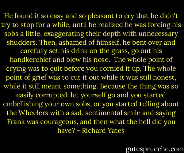 He found it so easy and so pleasant to cry that he didn't try to stop for a while, until he realized he was forcing his sobs a little, exaggerating their depth with unnecessary shudders. Then, ashamed of himself, he bent over and carefully set his drink on the grass, go out his handkerchief and blew his nose.<br /> The whole point of crying was to quit before you cornied it up. The whole point of grief was to cut it out while it was still honest, while it still meant something. Because the thing was so easily corrupted: let yourself go and you started embellishing your own sobs, or you started telling about the Wheelers with a sad, sentimental smile and saying Frank was courageous, and then what the hell did you have? - Richard Yates
