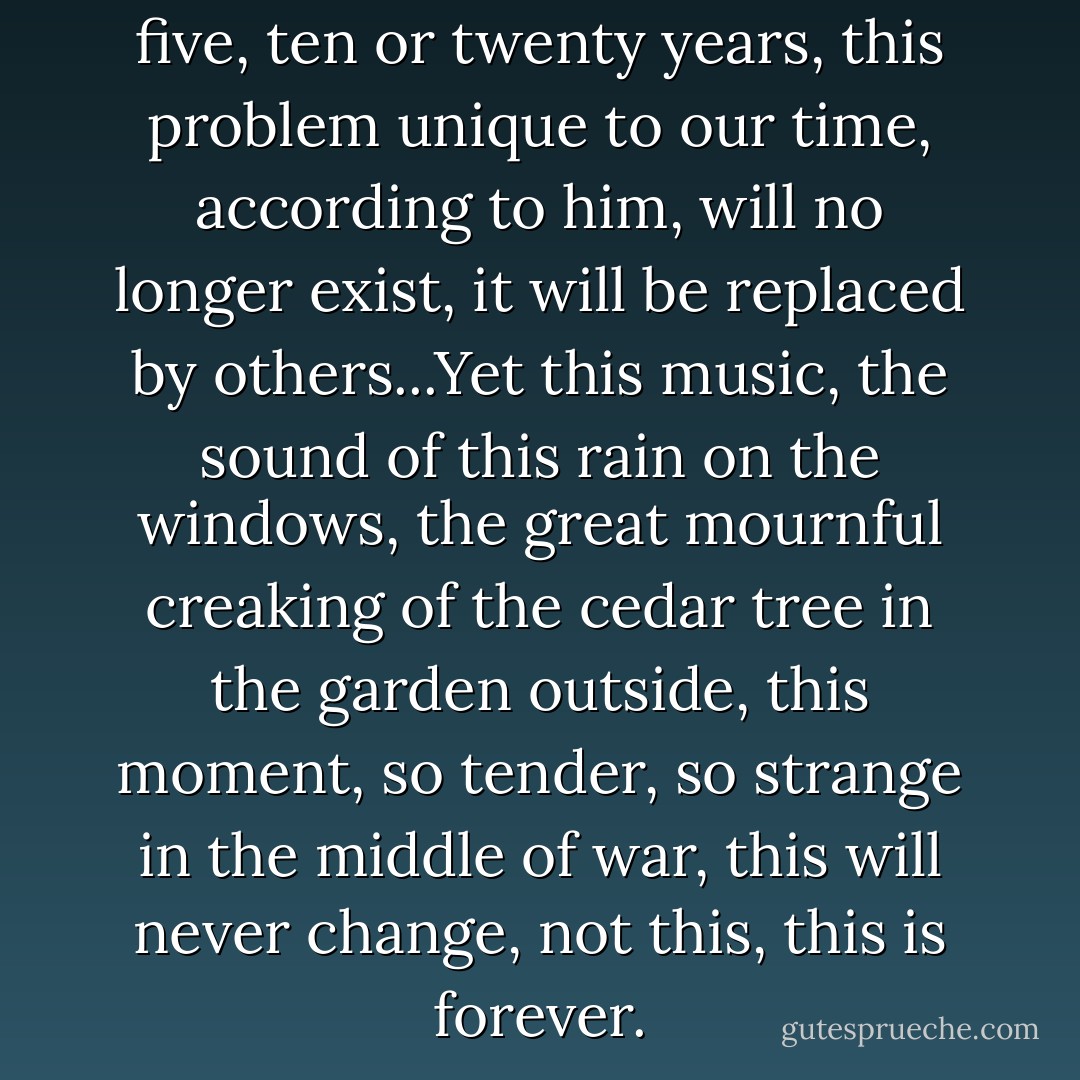But what is certain is that in five, ten or twenty years, this problem unique to our time, according to him, will no longer exist, it will be replaced by others...Yet this music, the sound of this rain on the windows, the great mournful creaking of the cedar tree in the garden outside, this moment, so tender, so strange in the middle of war, this will never change, not this, this is forever. - Irène Némirovsky