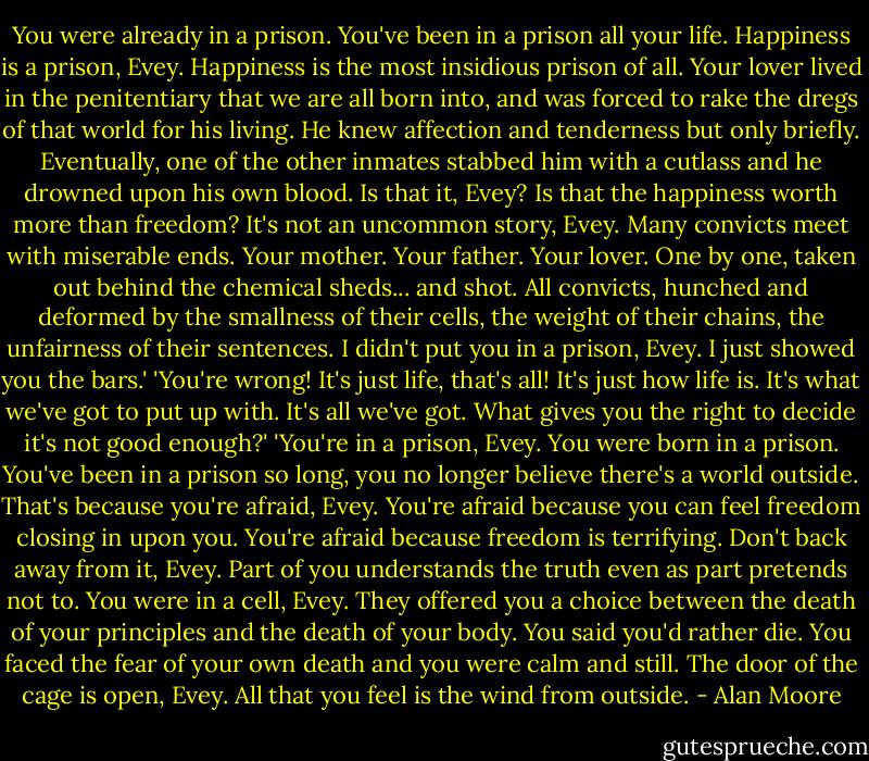 You were already in a prison. You've been in a prison all your life. Happiness is a prison, Evey. Happiness is the most insidious prison of all. Your lover lived in the penitentiary that we are all born into, and was forced to rake the dregs of that world for his living. He knew affection and tenderness but only briefly. Eventually, one of the other inmates stabbed him with a cutlass and he drowned upon his own blood. Is that it, Evey? Is that the happiness worth more than freedom? It's not an uncommon story, Evey. Many convicts meet with miserable ends. Your mother. Your father. Your lover. One by one, taken out behind the chemical sheds... and shot. All convicts, hunched and deformed by the smallness of their cells, the weight of their chains, the unfairness of their sentences. I didn't put you in a prison, Evey. I just showed you the bars.'<br />'You're wrong! It's just life, that's all! It's just how life is. It's what we've got to put up with. It's all we've got. What gives you the right to decide it's not good enough?'<br />'You're in a prison, Evey. You were born in a prison. You've been in a prison so long, you no longer believe there's a world outside. That's because you're afraid, Evey. You're afraid because you can feel freedom closing in upon you. You're afraid because freedom is terrifying. Don't back away from it, Evey. Part of you understands the truth even as part pretends not to. You were in a cell, Evey. They offered you a choice between the death of your principles and the death of your body. You said you'd rather die. You faced the fear of your own death and you were calm and still. The door of the cage is open, Evey. All that you feel is the wind from outside. - Alan Moore
