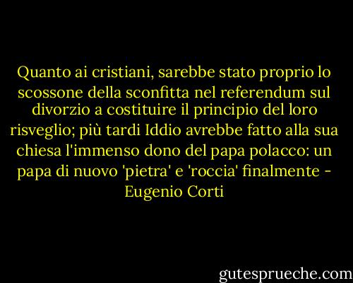 Quanto ai cristiani, sarebbe stato proprio lo scossone della sconfitta nel referendum sul divorzio a costituire il principio del loro risveglio; più tardi Iddio avrebbe fatto alla sua chiesa l'immenso dono del papa polacco: un papa di nuovo 'pietra' e 'roccia' finalmente - Eugenio Corti