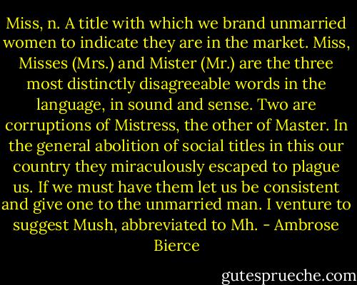 Miss, n. A title with which we brand unmarried women to indicate they are in the market. Miss, Misses (Mrs.) and Mister (Mr.) are the three most distinctly disagreeable words in the language, in sound and sense. Two are corruptions of Mistress, the other of Master. In the general abolition of social titles in this our country they miraculously escaped to plague us. If we must have them let us be consistent and give one to the unmarried man. I venture to suggest Mush, abbreviated to Mh. - Ambrose Bierce
