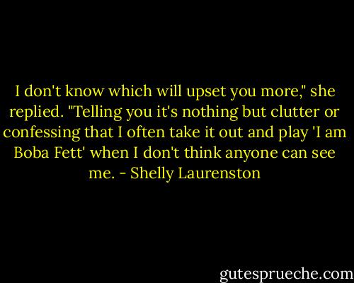 I don't know which will upset you more," she replied. "Telling you it's nothing but clutter or confessing that I often take it out and play 'I am Boba Fett' when I don't think anyone can see me. - Shelly Laurenston