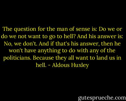 The question for the man of sense is: Do we or do we not want to go to hell? And his answer is: No, we don't. And if that's his answer, then he won't have anything to do with any of the politicians. Because they all want to land us in hell. - Aldous Huxley
