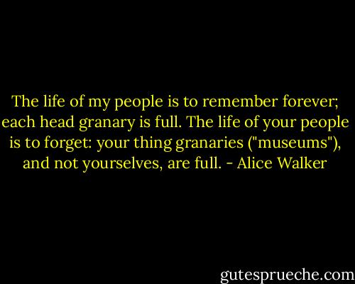 The life of my people is to remember forever; each head granary is full. The life of your people is to forget: your thing granaries ("museums"), and not yourselves, are full. - Alice Walker
