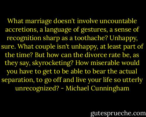 What marriage doesn't involve uncountable accretions, a language of gestures, a sense of recognition sharp as a toothache? Unhappy, sure. What couple isn't unhappy, at least part of the time? But how can the divorce rate be, as they say, skyrocketing? How miserable would you have to get to be able to bear the actual separation, to go off and live your life so utterly unrecognized? - Michael Cunningham