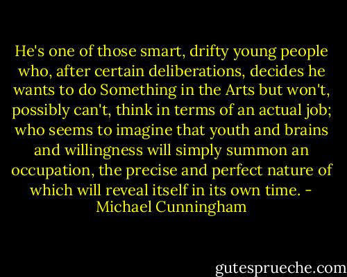 He's one of those smart, drifty young people who, after certain deliberations, decides he wants to do Something in the Arts but won't, possibly can't, think in terms of an actual job; who seems to imagine that youth and brains and willingness will simply summon an occupation, the precise and perfect nature of which will reveal itself in its own time. - Michael Cunningham