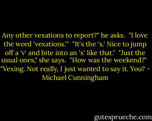 Any other vexations to report?" he asks.<br /><br />"I love the word 'vexations.'"<br /><br />"It's the 'x.' Nice to jump off a 'v' and bite into an 'x' like that."<br /><br />"Just the usual ones," she says.<br /><br />"How was the weekend?"<br /><br />"Vexing. Not really, I just wanted to say it. You? - Michael Cunningham