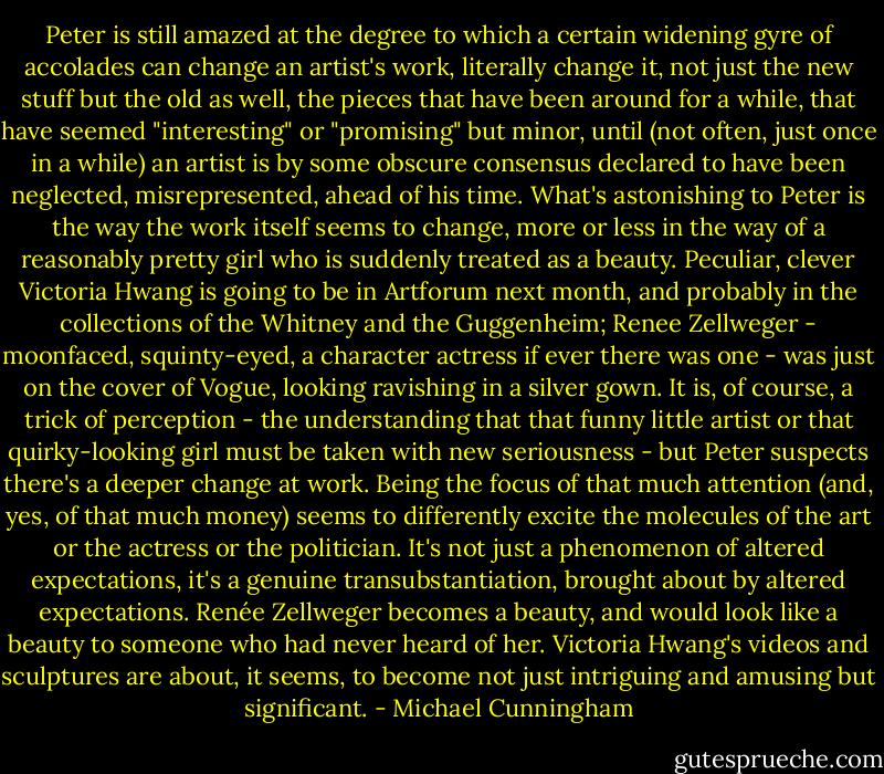 Peter is still amazed at the degree to which a certain widening gyre of accolades can change an artist's work, literally change it, not just the new stuff but the old as well, the pieces that have been around for a while, that have seemed "interesting" or "promising" but minor, until (not often, just once in a while) an artist is by some obscure consensus declared to have been neglected, misrepresented, ahead of his time. What's astonishing to Peter is the way the work itself seems to change, more or less in the way of a reasonably pretty girl who is suddenly treated as a beauty. Peculiar, clever Victoria Hwang is going to be in Artforum next month, and probably in the collections of the Whitney and the Guggenheim; Renee Zellweger - moonfaced, squinty-eyed, a character actress if ever there was one - was just on the cover of Vogue, looking ravishing in a silver gown. It is, of course, a trick of perception - the understanding that that funny little artist or that quirky-looking girl must be taken with new seriousness - but Peter suspects there's a deeper change at work. Being the focus of that much attention (and, yes, of that much money) seems to differently excite the molecules of the art or the actress or the politician. It's not just a phenomenon of altered expectations, it's a genuine transubstantiation, brought about by altered expectations. Renée Zellweger becomes a beauty, and would look like a beauty to someone who had never heard of her. Victoria Hwang's videos and sculptures are about, it seems, to become not just intriguing and amusing but significant. - Michael Cunningham