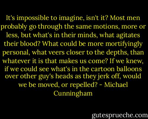 It's impossible to imagine, isn't it? Most men probably go through the same motions, more or less, but what's in their minds, what agitates their blood? What could be more mortifyingly personal, what veers closer to the depths, than whatever it is that makes us come? If we knew, if we could see what's in the cartoon balloons over other guy's heads as they jerk off, would we be moved, or repelled? - Michael Cunningham