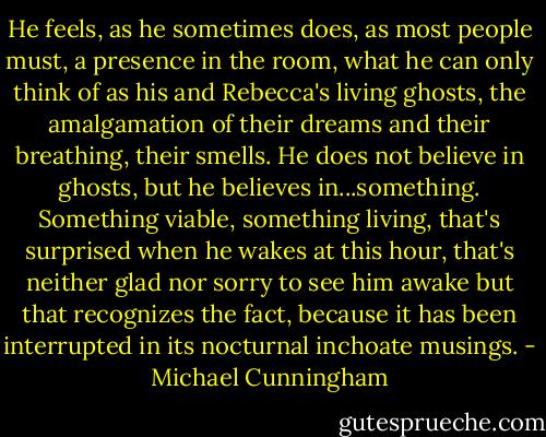 He feels, as he sometimes does, as most people must, a presence in the room, what he can only think of as his and Rebecca's living ghosts, the amalgamation of their dreams and their breathing, their smells. He does not believe in ghosts, but he believes in...something. Something viable, something living, that's surprised when he wakes at this hour, that's neither glad nor sorry to see him awake but that recognizes the fact, because it has been interrupted in its nocturnal inchoate musings. - Michael Cunningham