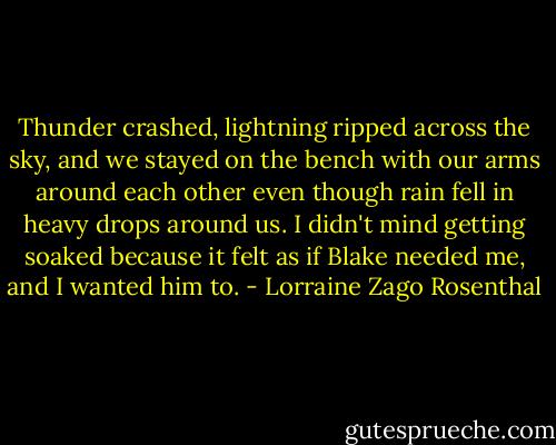 Thunder crashed, lightning ripped across the sky, and we stayed on the bench with our arms around each other even though rain fell in heavy drops around us. I didn't mind getting soaked because it felt as if Blake needed me, and I wanted him to. - Lorraine Zago Rosenthal