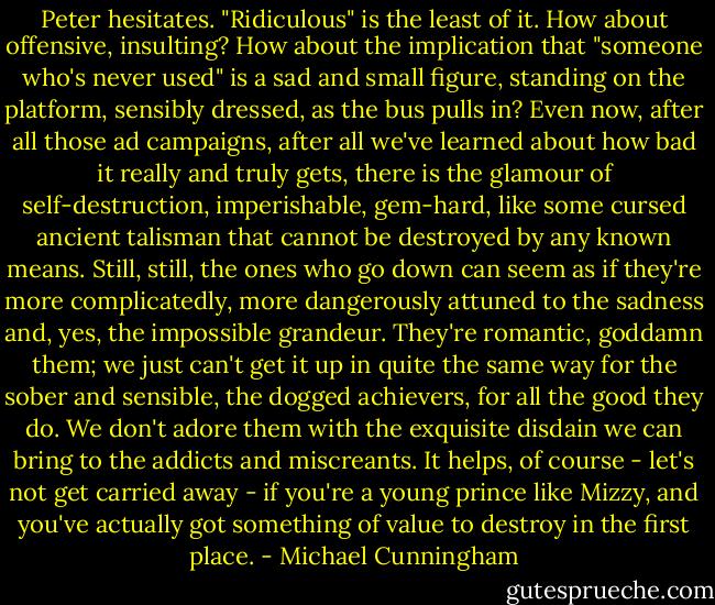 Peter hesitates. "Ridiculous" is the least of it. How about offensive, insulting? How about the implication that "someone who's never used" is a sad and small figure, standing on the platform, sensibly dressed, as the bus pulls in? Even now, after all those ad campaigns, after all we've learned about how bad it really and truly gets, there is the glamour of self-destruction, imperishable, gem-hard, like some cursed ancient talisman that cannot be destroyed by any known means. Still, still, the ones who go down can seem as if they're more complicatedly, more dangerously attuned to the sadness and, yes, the impossible grandeur. They're romantic, goddamn them; we just can't get it up in quite the same way for the sober and sensible, the dogged achievers, for all the good they do. We don't adore them with the exquisite disdain we can bring to the addicts and miscreants. It helps, of course - let's not get carried away - if you're a young prince like Mizzy, and you've actually got something of value to destroy in the first place. - Michael Cunningham