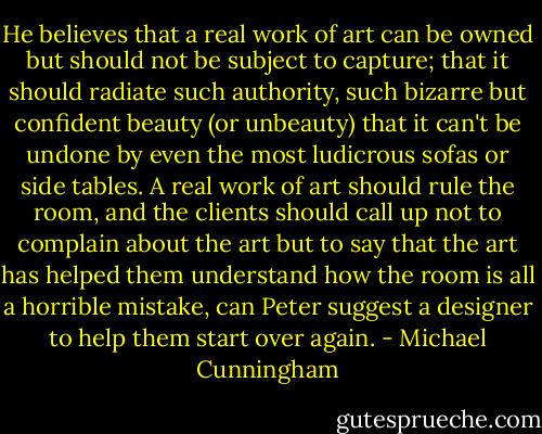 He believes that a real work of art can be owned but should not be subject to capture; that it should radiate such authority, such bizarre but confident beauty (or unbeauty) that it can't be undone by even the most ludicrous sofas or side tables. A real work of art should rule the room, and the clients should call up not to complain about the art but to say that the art has helped them understand how the room is all a horrible mistake, can Peter suggest a designer to help them start over again. - Michael Cunningham