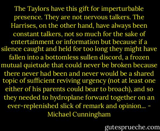 The Taylors have this gift for imperturbable presence. They are not nervous talkers. The Harrises, on the other hand, have always been constant talkers, not so much for the sake of entertainment or information but because if a silence caught and held for too long they might have fallen into a bottomless sullen discord, a frozen mutual quietude that could never be broken because there never had been and never would be a shared topic of sufficient reviving urgency (not at least one either of his parents could bear to broach), and so they needed to hydroplane forward together on an ever-replenished slick of remark and opinion... - Michael Cunningham