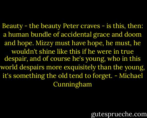 Beauty - the beauty Peter craves - is this, then: a human bundle of accidental grace and doom and hope. Mizzy must have hope, he must, he wouldn't shine like this if he were in true despair, and of course he's young, who in this world despairs more exquisitely than the young, it's something the old tend to forget. - Michael Cunningham