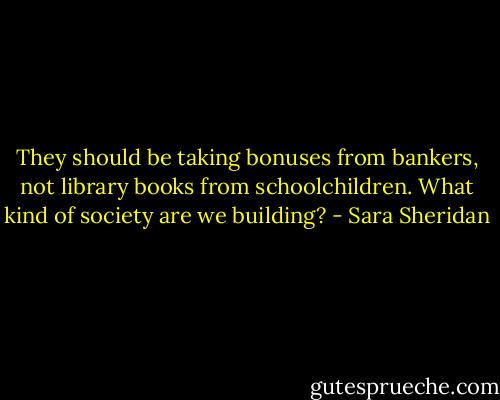 They should be taking bonuses from bankers, not library books from schoolchildren. What kind of society are we building? - Sara Sheridan