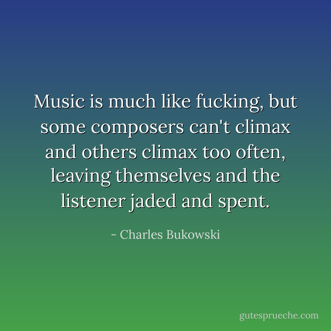 Music is much like fucking, but some composers can't climax and others climax too often, leaving themselves and the listener jaded and spent. - Charles Bukowski