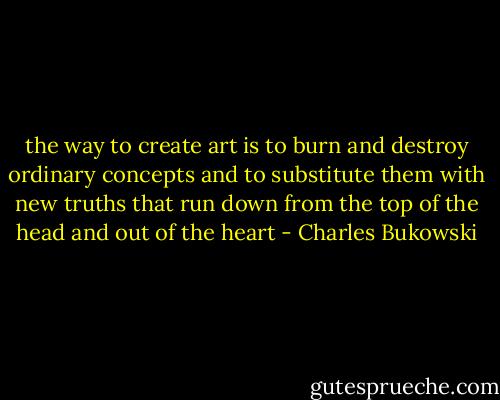 the way to create art is to burn and destroy<br />ordinary concepts and to substitute them<br />with new truths that run down from the top of the head<br />and out of the heart - Charles Bukowski